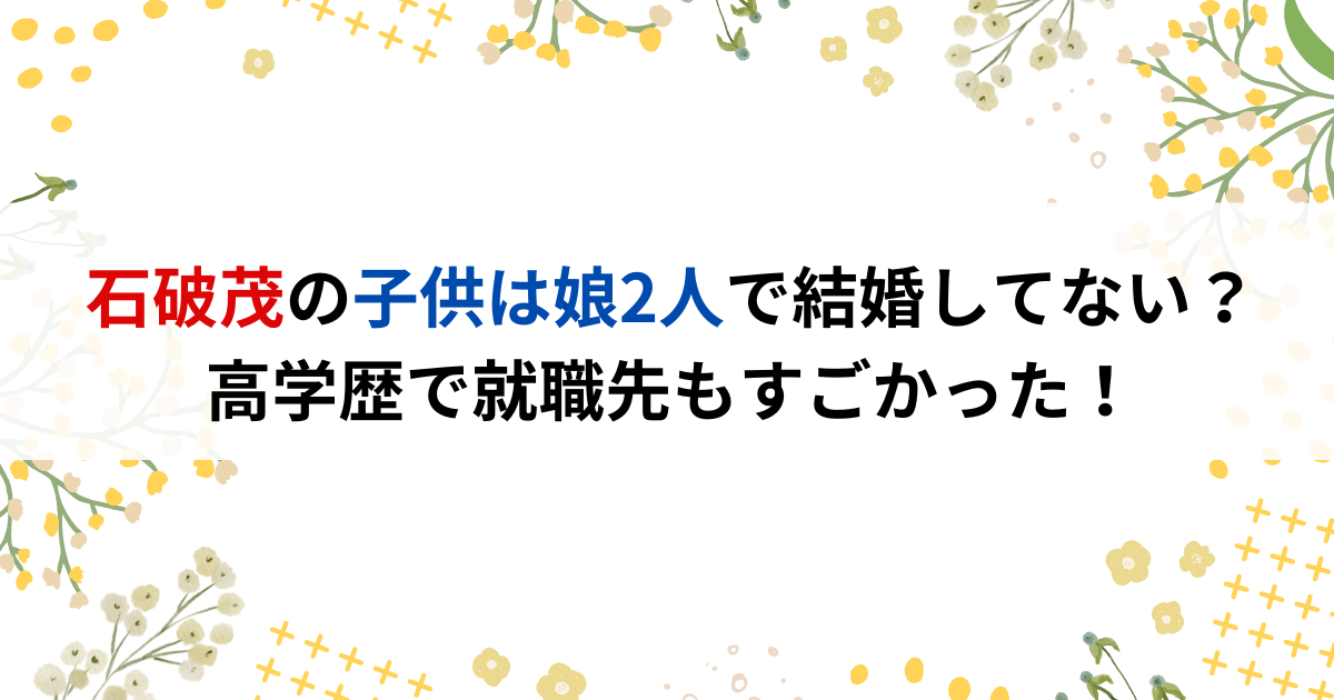 石破茂の子供は娘2人で結婚してない？高学歴で就職先もすごかった！