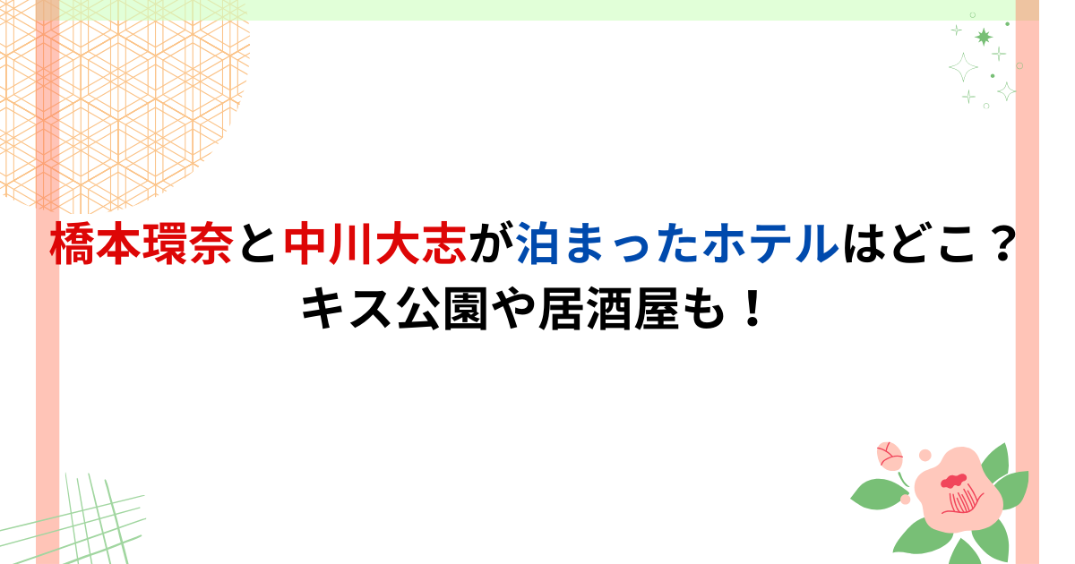 橋本環奈と中川大志が泊まったホテルはどこ？キス公園や居酒屋も！